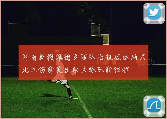 河南新援佩德罗随队出征迈达纳乃比江伤愈复出助力球队新征程