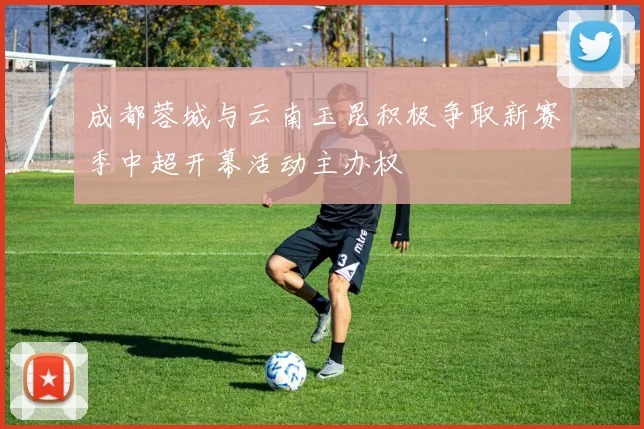 成都蓉城与云南玉昆积极争取新赛季中超开幕活动主办权