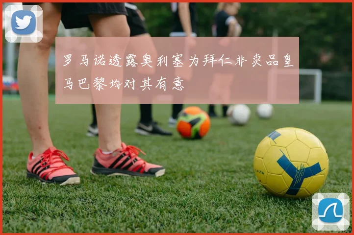 罗马诺透露奥利塞为拜仁非卖品皇马巴黎均对其有意