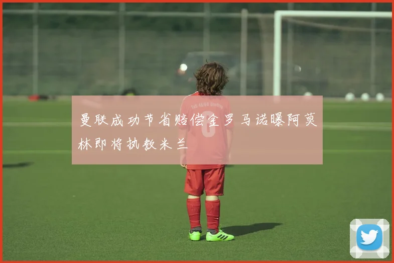 曼联成功节省赔偿金罗马诺曝阿莫林即将执教米兰