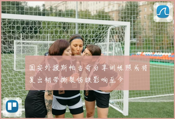 国安外援斯帕吉奇分享训练照或将复出韧带撕裂伤缺影响至今