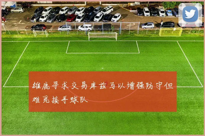 雄鹿寻求交易库兹马以增强防守但难觅接手球队