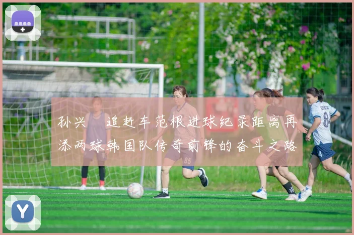 孙兴慜追赶车范根进球纪录距离再添两球韩国队传奇前锋的奋斗之路