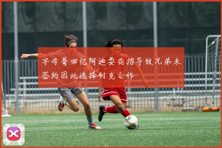 字母哥回忆阿迪耍花招导致兄弟未签约因此选择耐克合作