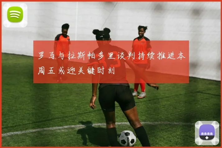 罗马与拉斯帕多里谈判持续推进本周五或迎关键时刻