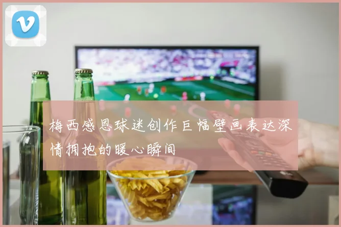 梅西感恩球迷创作巨幅壁画表达深情拥抱的暖心瞬间