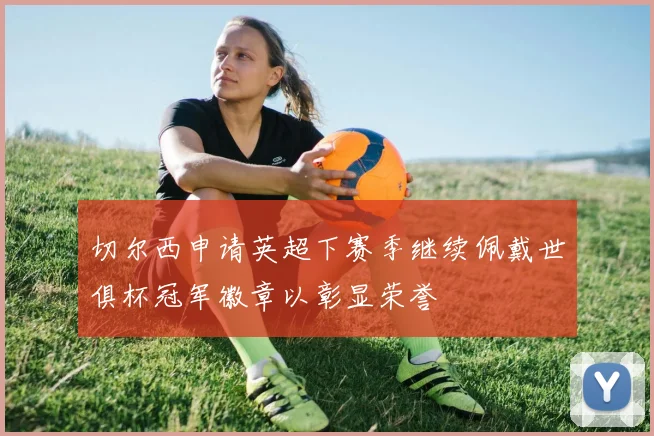 切尔西申请英超下赛季继续佩戴世俱杯冠军徽章以彰显荣誉