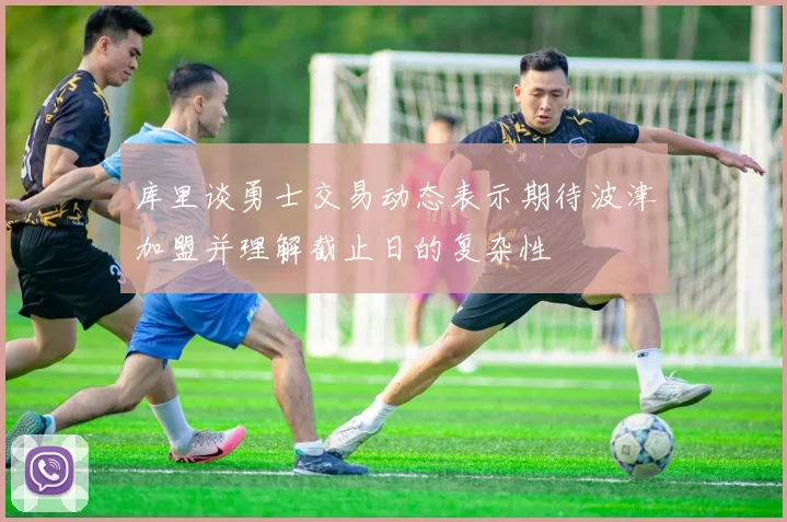 库里谈勇士交易动态表示期待波津加盟并理解截止日的复杂性