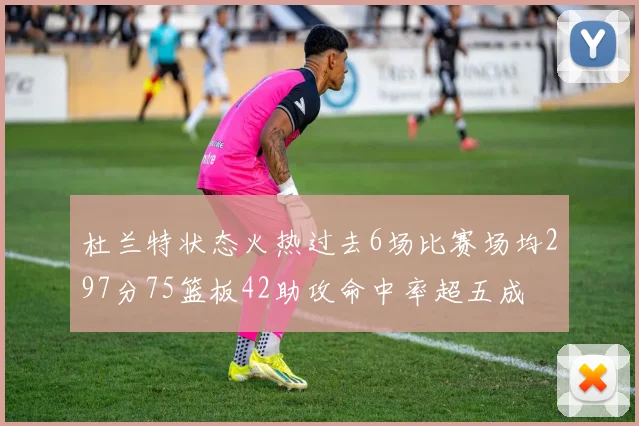 杜兰特状态火热过去6场比赛场均297分75篮板42助攻命中率超五成