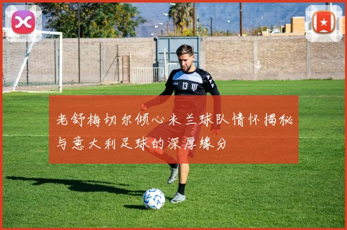老舒梅切尔倾心米兰球队情怀揭秘与意大利足球的深厚缘分