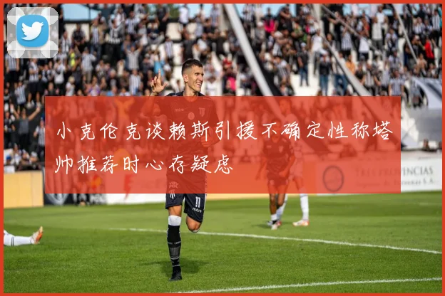 小克伦克谈赖斯引援不确定性称塔帅推荐时心存疑虑