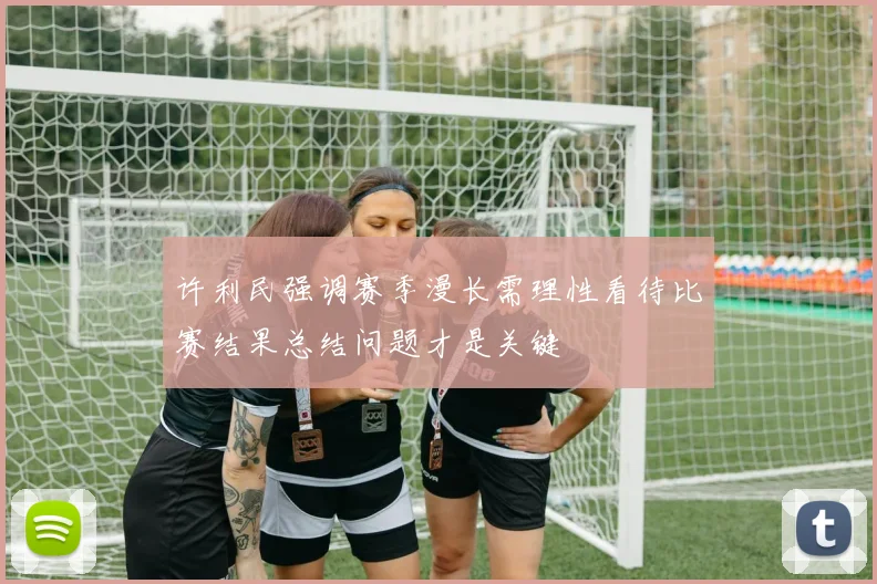 许利民强调赛季漫长需理性看待比赛结果总结问题才是关键