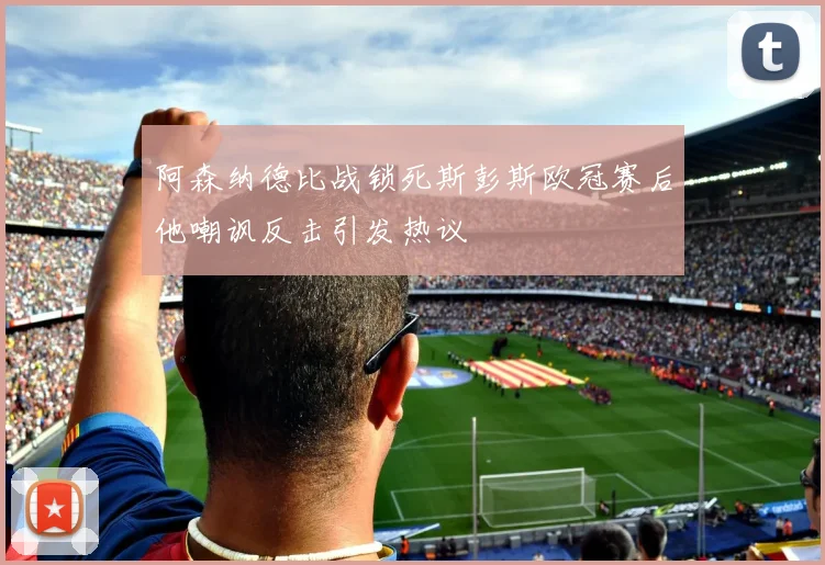 阿森纳德比战锁死斯彭斯欧冠赛后他嘲讽反击引发热议