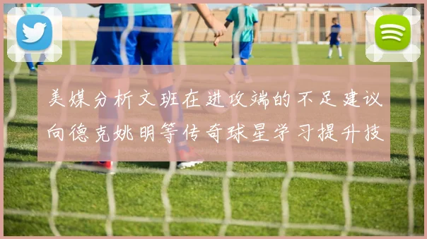 美媒分析文班在进攻端的不足建议向德克姚明等传奇球星学习提升技能