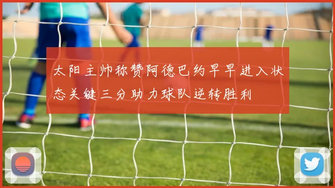 太阳主帅称赞阿德巴约早早进入状态关键三分助力球队逆转胜利