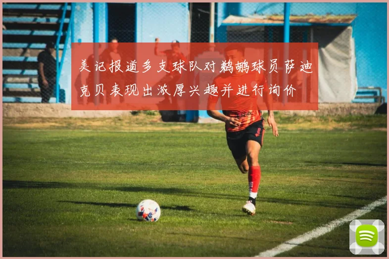 美记报道多支球队对鹈鹕球员萨迪克贝表现出浓厚兴趣并进行询价