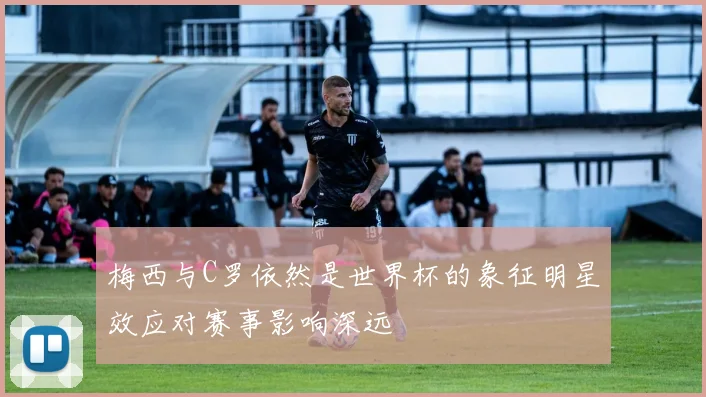 梅西与C罗依然是世界杯的象征明星效应对赛事影响深远