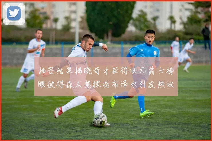 抽签结果揭晓奇才获得状元爵士榜眼彼得森灰熊探花布泽尔引发热议